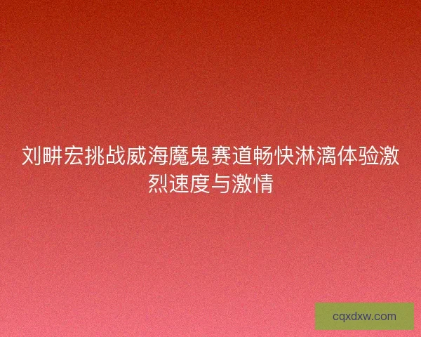 刘畊宏挑战威海魔鬼赛道畅快淋漓体验激烈速度与激情