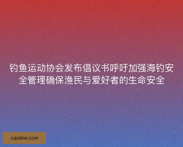 钓鱼运动协会发布倡议书呼吁加强海钓安全管理确保渔民与爱好者的生命安全