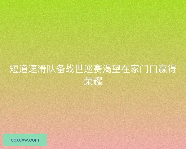 短道速滑队备战世巡赛渴望在家门口赢得荣耀