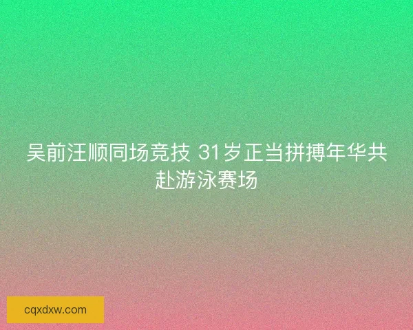 吴前汪顺同场竞技 31岁正当拼搏年华共赴游泳赛场