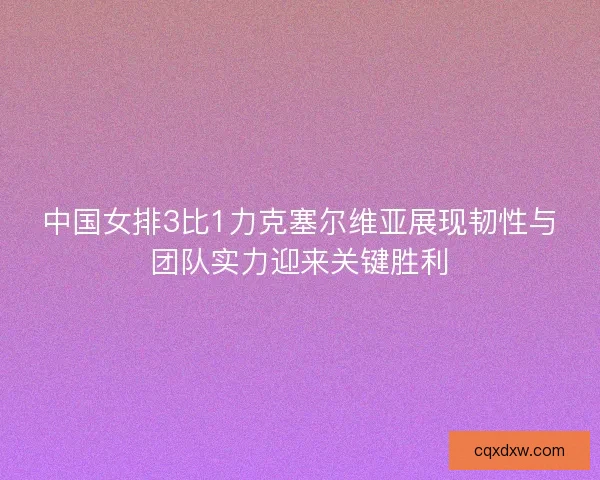 中国女排3比1力克塞尔维亚展现韧性与团队实力迎来关键胜利
