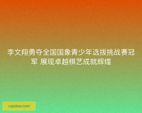 李文翔勇夺全国国象青少年选拔挑战赛冠军 展现卓越棋艺成就辉煌