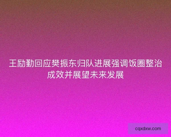 王励勤回应樊振东归队进展强调饭圈整治成效并展望未来发展